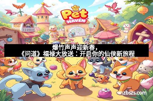 爆竹声声迎新春，《问道》福禄大放送：开启你的仙侠新旅程